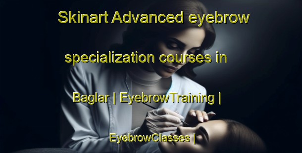 Skinart Advanced eyebrow specialization courses in Baglar | EyebrowTraining | EyebrowClasses | SkinartTraining-Turkey